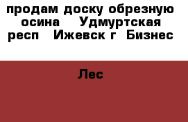 продам доску обрезную осина. - Удмуртская респ., Ижевск г. Бизнес » Лес   . Удмуртская респ.,Ижевск г.